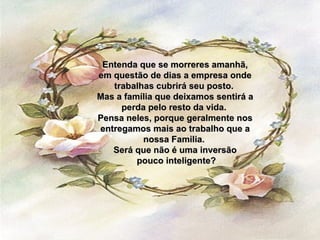 Entenda que se morreres amanhã, em questão de dias a empresa onde trabalhas cubrirá seu posto.  Mas a família que deixamos sentirá a perda pelo resto da vida.  Pensa neles, porque geralmente nos entregamos mais ao trabalho que a nossa Familia.  Será que não é uma inversão pouco inteligente? 