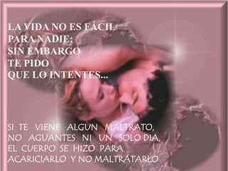 LA VIDA NO ES FÁCIL
PARA NADIE;
SIN EMBARGO
TE PIDO
QUE LO INTENTES...




SI TE VIENE ALGUN MALTRATO,
NO AGUANTES NI UN SOLO DIA,
EL CUERPO SE HIZO PARA
ACARICIARLO Y NO MALTRATARLO
 