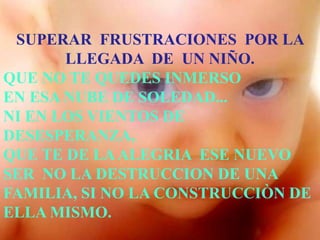 SUPERAR FRUSTRACIONES POR LA
       LLEGADA DE UN NIÑO.
QUE NO TE QUEDES INMERSO
EN ESA NUBE DE SOLEDAD...
NI EN LOS VIENTOS DE
DESESPERANZA,
QUE TE DE LA ALEGRIA ESE NUEVO
SER NO LA DESTRUCCION DE UNA
FAMILIA, SI NO LA CONSTRUCCIÒN DE
ELLA MISMO.
 
