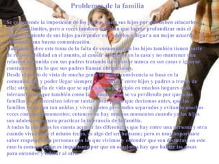 Problemas de la familia

Se comprende la imposición de los padres hacia sus hijos por que deben educarlos y
marcarles límites, pero a veces también tendrían que lograr profundizar más el
comportamiento de sus hijos para poder entenderlos y llegar a un mejor acuerdo
utilizando una buena comunicación.
Hablando sobre este tema de la falta de comunicación los hijos también tienen parte
de responsabilidad en el asunto, al causar conflictos en la casa y no mantener una
relación tan unida con sus padres tratando de no estar nunca en sus casas e ignorar
constantemente lo que sus padres llaman obligaciones.
Desde el punto de vista de mucha gente la buena convivencia se basa en la
comunicación y poder llegar siempre a “negociar” entre hijos y padres a través de
ella; otra filosofía de vida que se aplica como principio en muchos hogares es la
tolerancia, aunque también como la comunicación se va perdiendo por que a las
familias ya no necesitan tolerar tantas cosas por lo que decíamos antes, que las
familias ya no son tan unidas y viven juntos pero todos separados y evitando muchas
veces compartir momentos; entonces no hay muchos momentos cuando ya los hijos
son adolescentes para practicar la tolerancia de la familia.
A todas la personas les cuesta aceptar las diferencias que hay entre una persona y otra
cuando viven bajo el mismo techo, es algo del ser humano; pero es muy importante
saber respetar a las personas con las que vivimos y entender que son distintas; en este
caso la comunicación es importante por que en ocasiones hay que hablar las cosas
para entender y tolerar al otro.
 
