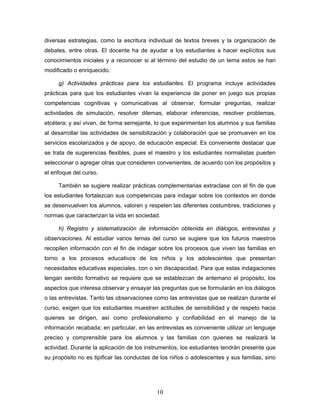 diversas estrategias, como la escritura individual de textos breves y la organización de
debates, entre otras. El docente ha de ayudar a los estudiantes a hacer explícitos sus
conocimientos iniciales y a reconocer si al término del estudio de un tema estos se han
modificado o enriquecido.

     g) Actividades prácticas para los estudiantes. El programa incluye actividades
prácticas para que los estudiantes vivan la experiencia de poner en juego sus propias
competencias cognitivas y comunicativas al observar, formular preguntas, realizar
actividades de simulación, resolver dilemas, elaborar inferencias, resolver problemas,
etcétera; y así vivan, de forma semejante, lo que experimentan los alumnos y sus familias
al desarrollar las actividades de sensibilización y colaboración que se promueven en los
servicios escolarizados y de apoyo, de educación especial. Es conveniente destacar que
se trata de sugerencias flexibles, pues el maestro y los estudiantes normalistas pueden
seleccionar o agregar otras que consideren convenientes, de acuerdo con los propósitos y
el enfoque del curso.

     También se sugiere realizar prácticas complementarias extraclase con el fin de que
los estudiantes fortalezcan sus competencias para indagar sobre los contextos en donde
se desenvuelven los alumnos, valoren y respeten las diferentes costumbres, tradiciones y
normas que caracterizan la vida en sociedad.

     h) Registro y sistematización de información obtenida en diálogos, entrevistas y
observaciones. Al estudiar varios temas del curso se sugiere que los futuros maestros
recopilen información con el fin de indagar sobre los procesos que viven las familias en
torno a los procesos educativos de los niños y los adolescentes que presentan
necesidades educativas especiales, con o sin discapacidad. Para que estas indagaciones
tengan sentido formativo se requiere que se establezcan de antemano el propósito, los
aspectos que interesa observar y ensayar las preguntas que se formularán en los diálogos
o las entrevistas. Tanto las observaciones como las entrevistas que se realizan durante el
curso, exigen que los estudiantes muestren actitudes de sensibilidad y de respeto hacia
quienes se dirigen, así como profesionalismo y confiabilidad en el manejo de la
información recabada; en particular, en las entrevistas es conveniente utilizar un lenguaje
preciso y comprensible para los alumnos y las familias con quienes se realizará la
actividad. Durante la aplicación de los instrumentos, los estudiantes tendrán presente que
su propósito no es tipificar las conductas de los niños o adolescentes y sus familias, sino




                                            10
 