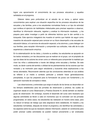 lograr una aproximación al conocimiento de sus procesos educativos y aquellos
señalados en el programa.

     Obtener datos para profundizar en el estudio de un tema, y aplicar estos
conocimientos para explicar una situación específica de los procesos educativos de las
escuelas y las familias, pone a los estudiantes normalistas frente a un tipo de actividad
que conlleva el ejercicio de habilidades intelectuales para precisar aspectos a observar,
identificar la información relevante, registrar y analizar la información recabada, y los
prepara para saber investigar a partir de referentes teóricos que le dan sentido a la
búsqueda. Este ejercicio indagatorio les muestra el camino que habrán de seguir como
maestros de educación especial para conocer en su futuro desempeño a las escuelas de
educación básica, a lo servicios de educación especial, a los alumnos, y para dialogar con
sus familias, para recopilar información y comprender sus actitudes, más allá de la sola
experiencia u observación empírica.

En la sistematización de los datos, y durante su análisis, los estudiantes se apoyarán en
los textos revisados y en las discusiones que se realicen en el grupo, con el propósito de
que las ideas de los autores les sirvan como un referente para comprender la realidad que
viven los niños o adolescentes a través del diálogo entre escuelas y familias. De este
modo, se darán cuenta del sentido o utilidad de los planteamientos de los autores que han
revisado y se motivarán para seguir estudiando y buscando otras explicaciones a los
temas abordados. Reconocerán además que las conclusiones obtenidas en sus análisis
se refieren a un medio o contexto particular y evitarán hacer generalizaciones
precipitadas, lo que los preparará para la formulación de juicios con fundamento y la
aplicación razonada de conceptos e ideas.

     Las observaciones y entrevistas que exige el estudio de los temas se desarrollan en
los tiempos establecidos para las jornadas de observación y práctica, las cuales se
organizan desde el curso Observación y Práctica Docente III, donde también se diseñan
guías de observación. Sin embargo, durante el desarrollo del curso será necesario que
algunas actividades se lleven a cabo en momentos que no coincidan con las jornadas
programadas; en estos casos, los estudiantes las realizarán en horario extra clase, para
no reducir el tiempo de trabajo que esta asignatura tiene establecido. El maestro y los
estudiantes normalistas, después de revisar el programa y de identificar las actividades y
los aspectos sobre los que es necesario obtener información, estarán en condiciones para
poder precisar cuáles actividades se pueden realizar previamente y ser analizadas



                                            11
 
