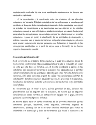 posteriormente en el aula, de esta forma establecerán oportunamente los tiempos que
dedicarán a cada tarea.

     i) La comunicación y la coordinación entre los profesores de las diferentes
asignaturas del semestre. El trabajo colegiado entre los profesores de la escuela normal
contribuirá al desarrollo de las competencias profesionales de los estudiantes, pues con él
se articulan los conocimientos y las experiencias que han obtenido en las distintas
asignaturas. Aunado a esto, el trabajo en academia constituye un espacio fundamental
para valorar los aprendizajes de los normalistas, conocer las relaciones que hay entre las
asignaturas, y poner en común la planificación de las actividades de observación y
práctica requeridas para el estudio de los temas en las diferentes asignaturas, así como
para acordar conjuntamente algunas estrategias que fortalezcan el desarrollo de las
competencias establecidas en el perfil de egreso para la formación de los futuros
maestros de educación especial.



Sugerencias para la evaluación

Será conveniente que el docente de la asignatura y el grupo tomen acuerdos acerca de
los momentos e instrumentos más adecuados para llevar a cabo la evaluación, sin perder
de vista que ésta debe ser formativa. Así, el docente considerará la opinión de los
estudiantes para seleccionar las formas de evaluación más adecuadas que le permitan
valorar sistemáticamente los aprendizajes obtenidos por éstos. Para ello, tomará como
referentes, entre otros elementos, el perfil de egreso y las características del Plan de
estudios 2004 de la Licenciatura en Educación Especial, los propósitos de la asignatura,
la naturaleza de los temas a abordar y el desempeño de los alumnos en las actividades
desarrolladas.

Es conveniente que, al iniciar el curso, quienes participen en éste, conozcan los
procedimientos que se seguirán para la evaluación, de manera que se adquieran
compromisos de trabajo individual, de participación en equipos y en el grupo, así como
para darle seguimiento al proceso formativo.

El docente deberá llevar un control sistemático de los productos elaborados por los
estudiantes   (ensayos,   resúmenes,    notas,   esquemas,     entrevistas,   registros   de
observaciones, etcétera), con el fin de tener suficiente información para evaluar la
enseñanza y el aprendizaje, y evitar así la tendencia que reduce la evaluación a la



                                            12
 