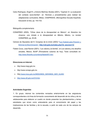 Calvo Rodríguez, Ángel R. y Antonio Martínez Alcolea (2001), “Capítulo VI. La evaluación
       del contexto socio-familiar”, en Técnicas y procedimientos para realizar las
       adaptaciones curriculares, Bilbao, CISSPRAXIS, (Monografías Escuela Española;
       Educación al día), pp. 143-153.



Bibliografía complementaria

CONAPRED (2005), “Cifras clave de la discapacidad en México”, en Nosotros los
       chuecos; una mirada a la discapacidad en México, México, La revista/
       CONAPRED, pp. 45-46.

Cámara de Diputados del H. Congreso de la Unión (2003) “Ley Federal para Prevenir y
       Eliminar la Discriminación” http://cdi.gob.mx/index.php?id_seccion=12

Fabelo Corzo, José Ramón (2001), “Los valores y la familia”, en Los valores y los desafíos
       actuales, México, BUAP (Pensadores cubanos de hoy), Texto consultado en:
       http://www.filosofia.cu/contemp/fabelo001.htm.



Direcciones en Internet:

 •   http://www.inegi.gob.mx

 •   http://www.conapo.gob.mx

 •   http://www.imss.gob.mx/IMSS/IMSS_SER/IMSS_SER_GUAR/

 •   http://www.dif.gob.mx/510.htm




Actividades Sugeridas

1. En grupo, retomar los contenidos revisados anteriormente en las asignaturas
correspondientes a la línea de formación conocimiento del desarrollo de los niños y de los
adolescentes para elaborar un cuadro en donde presenten los planteamientos y temas
estudiados que sirven como antecedente para el conocimiento del papel y las
implicaciones de las familias y de la escuela, a partir de cada uno de los campos de
desarrollo.



                                           16
 