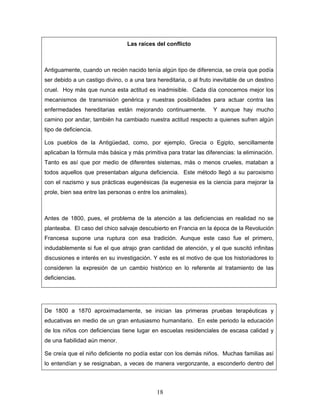 Las raíces del conflicto



Antiguamente, cuando un recién nacido tenía algún tipo de diferencia, se creía que podía
ser debido a un castigo divino, o a una tara hereditaria, o al fruto inevitable de un destino
cruel. Hoy más que nunca esta actitud es inadmisible. Cada día conocemos mejor los
mecanismos de transmisión genérica y nuestras posibilidades para actuar contra las
enfermedades hereditarias están mejorando continuamente.            Y aunque hay mucho
camino por andar, también ha cambiado nuestra actitud respecto a quienes sufren algún
tipo de deficiencia.

Los pueblos de la Antigüedad, como, por ejemplo, Grecia o Egipto, sencillamente
aplicaban la fórmula más básica y más primitiva para tratar las diferencias: la eliminación.
Tanto es así que por medio de diferentes sistemas, más o menos crueles, mataban a
todos aquellos que presentaban alguna deficiencia. Este método llegó a su paroxismo
con el nazismo y sus prácticas eugenésicas (la eugenesia es la ciencia para mejorar la
prole, bien sea entre las personas o entre los animales).



Antes de 1800, pues, el problema de la atención a las deficiencias en realidad no se
planteaba. El caso del chico salvaje descubierto en Francia en la época de la Revolución
Francesa supone una ruptura con esa tradición. Aunque este caso fue el primero,
indudablemente si fue el que atrajo gran cantidad de atención, y el que suscitó infinitas
discusiones e interés en su investigación. Y este es el motivo de que los historiadores lo
consideren la expresión de un cambio histórico en lo referente al tratamiento de las
deficiencias.




De 1800 a 1870 aproximadamente, se inician las primeras pruebas terapéuticas y
educativas en medio de un gran entusiasmo humanitario. En este periodo la educación
de los niños con deficiencias tiene lugar en escuelas residenciales de escasa calidad y
de una fiabilidad aún menor.

Se creía que el niño deficiente no podía estar con los demás niños. Muchas familias así
lo entendían y se resignaban, a veces de manera vergonzante, a esconderlo dentro del




                                             18
 
