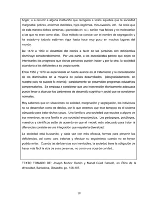 hogar, o a recurrir a alguna institución que recogiera a todos aquellos que la sociedad
marginaba: pobres, enfermos mentales, hijos ilegítimos, minusválidos, etc. Se creía que
de esta manera dichas personas---parecidas en si--- serían más felices y no molestarían
a las que no eran como ellas. Este método se conoce con el nombre de segregación y
ha estado—y todavía está—en vigor hasta hace muy poco en muchos lugares del
mundo.

De 1870 a 1950 el desarrollo del interés a favor de las personas con deficiencias
disminuye considerablemente. Por una parte, a los especialistas parece que dejen de
interesarles los progresos que dichas personas pueden hacer y por la otra, la sociedad
abandona a los deficientes a su propia suerte.

Entre 1950 y 1970 se experimenta un fuerte avance en el tratamiento y la consideración
de los disminuidos en la mayoría de países desarrollados             (desgraciadamente, en
nuestro país no sucede lo mismo); paralelamente se desarrollan programas educativos
compensatorios. Se empieza a considerar que una intervención técnicamente adecuada
puede llevar a alcanzar los parámetros de desarrollo cognitivo y social que se consideran
normales.

Hoy sabemos que en situaciones de soledad, marginación y segregación, los individuos
no se desarrollan como es debido, por lo que creemos que este tampoco es el sistema
adecuado para tratar dichos casos. Una familia o una sociedad que expulse a alguno de
sus miembros, es una familia o una sociedad empobrecida. Los pedagogos, psicólogos,
maestros y científicos están de acuerdo en que el modelo más adecuado para tratar la
diferencias consiste en una integración que respete la diversidad.

La sociedad está buscando, y cada vez con más eficacia, formas para prevenir las
deficiencias, así como para tratarlas y efectuar su seguimiento cuando no se hayan
podido evitar. Cuando las deficiencias son inevitables, la sociedad tiene la obligación de
hacer más fácil la vida de esas personas, no como una obra de caridad...




TEXTO TOMADO DE: Joseph Muñoz Redón y Manel Güell Barceló, en Ética de la
diversidad, Barcelona, Octaedro, pp. 106-107.




                                            19
 