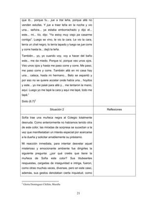 que ib... porque fu... jue a trai leña, porque allá no
venden estufas. Y jue a traer leña en la noche y vio
una... señora... ya estaba emborrachado y dijo el...
este... mi... tío, dijo: “Ya estoy muy viejo pa casarme
contigo”. Luego se vino, le vio la cara. Le vio la cara,
tenía un chal negro, lo tenía tapado y luego se jue corre
y corre hasta la... dejó la leña.

También... yo, yo cuando voy, voy a hacer del baño
este... me da miedo. Porque sí, porque veo unos ojos.
Veo unos ojos y hasta me paso corre y corre. Me paso,
me paso corre y corre. También allá en mi casa hay
una... calaca, hasta mi hermano... Beto se espantó y
por eso no se quiere acostar onde había una... hoyitos
y este... yo me pasé para allá y... me tentaron la mano,
aquí. Luego yo me tapé la cara y aquí me tapé, todo me
tapé.”

Sixto (6.7)2

                            Situación 2                          Reflexiones

Sofía trae una muñeca negra al Colegio totalmente
desnuda. Como anteriormente no habíamos tenido otra
de este color, las miradas de sorpresa se sucedían a la
vez que manifestaban un interés especial por acercarse
a la dueña y solicitar amablemente su préstamo.

Mi reacción inmediata, para intentar desvelar aquel
misterioso y emocionante ambiente fue dirigirles la
siguiente pregunta: ¿por qué creéis que tiene la
muñeca        de    Sofía   este    color?   Sus   titubeantes
respuestas, cargadas de inseguridad e intriga, fueron,
como otras muchas veces, diversas, pero en este caso,
además, sus gestos denotaban cierta inquietud, como


3
    Gloria Domínguez Chillón, Muralla


                                                   21
 