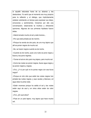 si aquello estuviese fuera de su alcance y les
desbordara. Yo sentí que el momento era muy propicio
para la reflexión y el diálogo, que implícitamente
estaban solicitando un tiempo para expresar sus ideas,
emociones y sentimientos. Iniciamos por ello una
conversación, observando la muñeca y ofreciendo
opiniones. Algunas de sus primeras hipótesis fueron
éstas:

–Habrá tomado mucho el sol y está morena...

–Por que está pintada así de marrón.

–Porque ha venido de otro país, de uno muy lejano que
allí se ponen negros de mucho sol.

–No, se hacen negros cuando es de noche.

–Cuando es de noche, pues una nube se pone negra y
llueve y los pone negritos.

–Toman el sol en otro país muy lejano, pero mucho sol.

–Como las nubes se ponen negras, llueve agua negra y
se ponen negros y negras.

–(Yo): ¿Y tú por qué no te pones negra con esa lluvia
negra?

–Porque en otro sitio que están las nubes negras han
pintado las nubes negras, y aquí azules y blancas y el
agua ésta no pinta nada.

–Están morenas porque ha salido el sol y las nubes
están aquí de azul y en otros sitios están de color
negras.

–(Yo): ¿En qué sitios?

–Pues en un país lejano, muy lejano que hace mucho
sol.




                                           22
 