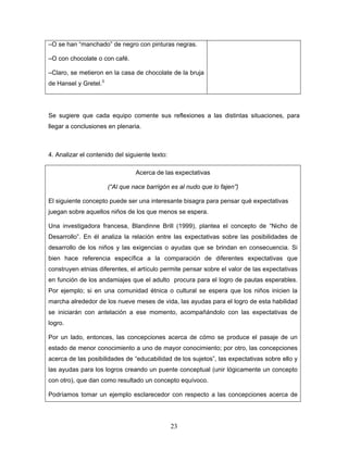 –O se han “manchado” de negro con pinturas negras.

–O con chocolate o con café.

–Claro, se metieron en la casa de chocolate de la bruja
de Hansel y Gretel.3




Se sugiere que cada equipo comente sus reflexiones a las distintas situaciones, para
llegar a conclusiones en plenaria.



4. Analizar el contenido del siguiente texto:

                                 Acerca de las expectativas

                       (“Al que nace barrigón es al nudo que lo fajen”)

El siguiente concepto puede ser una interesante bisagra para pensar qué expectativas
juegan sobre aquellos niños de los que menos se espera.

Una investigadora francesa, Blandinne Brill (1999), plantea el concepto de “Nicho de
Desarrollo”. En él analiza la relación entre las expectativas sobre las posibilidades de
desarrollo de los niños y las exigencias o ayudas que se brindan en consecuencia. Si
bien hace referencia específica a la comparación de diferentes expectativas que
construyen etnias diferentes, el artículo permite pensar sobre el valor de las expectativas
en función de los andamiajes que el adulto procura para el logro de pautas esperables.
Por ejemplo; si en una comunidad étnica o cultural se espera que los niños inicien la
marcha alrededor de los nueve meses de vida, las ayudas para el logro de esta habilidad
se iniciarán con antelación a ese momento, acompañándolo con las expectativas de
logro.

Por un lado, entonces, las concepciones acerca de cómo se produce el pasaje de un
estado de menor conocimiento a uno de mayor conocimiento; por otro, las concepciones
acerca de las posibilidades de “educabilidad de los sujetos”, las expectativas sobre ello y
las ayudas para los logros creando un puente conceptual (unir lógicamente un concepto
con otro), que dan como resultado un concepto equívoco.

Podríamos tomar un ejemplo esclarecedor con respecto a las concepciones acerca de




                                                23
 