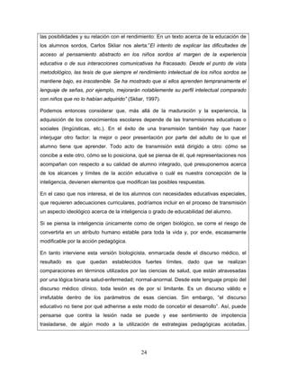 las posibilidades y su relación con el rendimiento: En un texto acerca de la educación de
los alumnos sordos, Carlos Skliar nos alerta:”El intento de explicar las dificultades de
acceso al pensamiento abstracto en los niños sordos al margen de la experiencia
educativa o de sus interacciones comunicativas ha fracasado. Desde el punto de vista
metodológico, las tesis de que siempre el rendimiento intelectual de los niños sordos se
mantiene bajo, es insostenible. Se ha mostrado que si ellos aprenden tempranamente el
lenguaje de señas, por ejemplo, mejorarán notablemente su perfil intelectual comparado
con niños que no lo habían adquirido” (Skliar, 1997).

Podemos entonces considerar que, más allá de la maduración y la experiencia, la
adquisición de los conocimientos escolares depende de las transmisiones educativas o
sociales (lingüísticas, etc.). En el éxito de una transmisión también hay que hacer
interjugar otro factor: la mejor o peor presentación por parte del adulto de lo que el
alumno tiene que aprender. Todo acto de transmisión está dirigido a otro: cómo se
concibe a este otro, cómo se lo posiciona, qué se piensa de él, qué representaciones nos
acompañan con respecto a su calidad de alumno integrado, qué presuponemos acerca
de los alcances y límites de la acción educativa o cuál es nuestra concepción de la
inteligencia, devienen elementos que modifican las posibles respuestas.

En el caso que nos interesa, el de los alumnos con necesidades educativas especiales,
que requieren adecuaciones curriculares, podríamos incluir en el proceso de transmisión
un aspecto ideológico acerca de la inteligencia o grado de educabilidad del alumno.

Si se piensa la inteligencia únicamente como de origen biológico, se corre el riesgo de
convertirla en un atributo humano estable para toda la vida y, por ende, escasamente
modificable por la acción pedagógica.

En tanto interviene esta versión biologicista, enmarcada desde el discurso médico, el
resultado es que quedan establecidos fuertes límites, dado que se realizan
comparaciones en términos utilizados por las ciencias de salud, que están atravesadas
por una lógica binaria salud-enfermedad; normal-anormal. Desde este lenguaje propio del
discurso médico clínico, toda lesión es de por sí limitante. Es un discurso válido e
irrefutable dentro de los parámetros de esas ciencias. Sin embargo, “el discurso
educativo no tiene por qué adherirse a este modo de concebir el desarrollo”. Así, puede
pensarse que contra la lesión nada se puede y ese sentimiento de impotencia
trasladarse, de algún modo a la utilización de estrategias pedagógicas acotadas,




                                            24
 