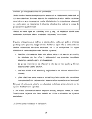limitantes, que no logren traccionar los aprendizajes.

De esta manera, el lugar privilegiado para la adquisición de conocimientos, la escuela, no
logra sus propósitos o, lo que es peor aún, las expectativas de logro podrían plantearse
como inferiores y en consecuencia resultar inferiorizantes. La pregunta que pulsa aquí
es: ¿cuáles serán los mecanismos de influencia educativa si se parte de la certeza de
que ese alumno puede menos?

Tomado de Marta Sipes, en Dubrovsky, Silvia (Comp.) La integración escolar como
problemática profesional, México, Novedades Educativas (Conjunciones).



Organizar binas para que, a partir de la lectura anterior realicen un guión de entrevista
que tenga como propósito indagar el nicho familiar de algún niño o adolescente que
presente necesidades educativas especiales, con o sin discapacidad. Se sugiere
profundizar en cuestiones particulares, como las siguientes:

   •   Las ideas principales que tienen esos adultos respecto a la atención, el cuidado y
       las relaciones con los niños (y adolescentes) que presentan necesidades
       educativas especiales, con o sin discapacidad.

   •   Lo que se considera que los niños con la edad de sus hijos pueden y deberían
       saber/aprender y cómo lo harían.

   •   Las ideas acerca de los derechos y obligaciones de los niños en relación con su
       contexto.

   •   ¿Qué relación se puede establecer entre el diagnóstico médico y las necesidades
       que presenta el niño o adolescente y las expectativas que se tienen en la escuela?

Conservar el guión para aplicarlo en actividades posteriores, preferentemente en los
espacios de Observación y práctica.

5. Leer el texto “Socialización familiar: de padres a hijos y de hijos a padres”, de Musitu.
Posteriormente, organizar una mesa redonda en donde se comenten las siguientes
aportaciones:



Las familias como educadoras de los hijos en:




                                             25
 