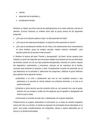 •   valores,

    •   desarrollo de la identidad, y

    •   socialización familiar.



Nombrar un relator que tome nota de las participaciones en la mesa redonda y las lea en
plenaria. Concluir haciendo un análisis entre todo el grupo acerca de las siguientes
preguntas:

•   ¿Por qué en la relación padres e hijos, no sólo aprenden los hijos?

•   ¿Por qué en las relaciones familiares, no todos los niños aprenden lo mismo?

•   ¿Por qué la socialización familiar de los niños y los adolescentes tiene trascendencia
    en otros ámbitos: grupo de amigos, escuela, medios masivos, sociedad?, ¿qué
    aportes puede dar la escuela a este proceso?

6. Realizar la lectura del texto “Familia y discapacidad”, de Sarto, formar equipos para
redactar un guión de preguntas que sirva para indagar los procesos por los que atraviesan
las familias cuando uno de sus hijos presenta discapacidad, tomando en cuenta: impacto
del diagnóstico, sentimientos y emociones, reacción de los miembros de la familia,
acciones para enfrentar la situación y retos. Complementar el guión de entrevista con el
que elaboraron en la actividad 3, seleccionar las preguntas y elaborar el guión definitivo
para aplicarlo de la siguiente manera:

    a) Identificar a un niño o adolescente que viva en una localidad cercana o que
     pertenezca a la escuela en donde realizan sus prácticas docentes, y al cuál se le
     pueda entrevistar.

    b) Solicitar a dicho alumno que les comente cómo es, con quienes vive, qué le gusta,
     quiénes son sus amigos y cuáles son los aspectos que le agradan o desagradan del
     entorno que le rodea.

    c) Entrevistar a la familia de este niño o adolescente con el guión elaborado.

Posteriormente se sugiere sistematizar la información en un texto de carácter biográfico
acerca del niño y su familia, en donde se expresen los principales temas abordados en el
guión, que puede complementarse con fotografías, dibujos o textos elaborados por el
alumno o la familia entrevistada.



                                              26
 