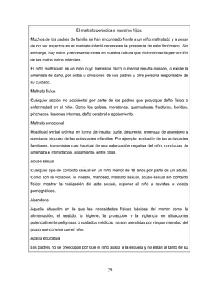 El maltrato perjudica a nuestros hijos.

Muchos de los padres de familia se han encontrado frente a un niño maltratado y a pesar
de no ser expertos en el maltrato infantil reconocen la presencia de este fenómeno. Sin
embargo, hay mitos y representaciones en nuestra cultura que distorsionan la percepción
de los malos tratos infantiles.

El niño maltratado es un niño cuyo bienestar físico o mental resulta dañado, o existe la
amenaza de daño, por actos u omisiones de sus padres u otra persona responsable de
su cuidado.

Maltrato físico

Cualquier acción no accidental por parte de los padres que provoque daño físico o
enfermedad en el niño. Como los golpes, moretones, quemaduras, fracturas, heridas,
pinchazos, lesiones internas, daño cerebral o agotamiento.

Maltrato emocional

Hostilidad verbal crónica en forma de insulto, burla, desprecio, amenaza de abandono y
constante bloqueo de las actividades infantiles. Por ejemplo: exclusión de las actividades
familiares, transmisión casi habitual de una valorización negativa del niño, conductas de
amenaza e intimidación, aislamiento, entre otras.

Abuso sexual

Cualquier tipo de contacto sexual en un niño menor de 18 años por parte de un adulto.
Como son la violación, el incesto, manoseo, maltrato sexual, abuso sexual sin contacto
físico: mostrar la realización del acto sexual, exponer al niño a revistas o videos
pornográficos.

Abandono

Aquella situación en la que las necesidades físicas básicas del menor como la
alimentación, el vestido, la higiene, la protección y la vigilancia en situaciones
potencialmente peligrosas o cuidados médicos, no son atendidas por ningún miembro del
grupo que convive con el niño.

Apatía educativa

Los padres no se preocupan por que el niño asista a la escuela y no están al tanto de su




                                             29
 