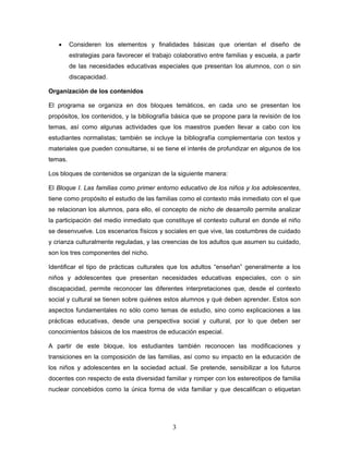 •     Consideren los elementos y finalidades básicas que orientan el diseño de
         estrategias para favorecer el trabajo colaborativo entre familias y escuela, a partir
         de las necesidades educativas especiales que presentan los alumnos, con o sin
         discapacidad.

Organización de los contenidos

El programa se organiza en dos bloques temáticos, en cada uno se presentan los
propósitos, los contenidos, y la bibliografía básica que se propone para la revisión de los
temas, así como algunas actividades que los maestros pueden llevar a cabo con los
estudiantes normalistas; también se incluye la bibliografía complementaria con textos y
materiales que pueden consultarse, si se tiene el interés de profundizar en algunos de los
temas.

Los bloques de contenidos se organizan de la siguiente manera:

El Bloque I. Las familias como primer entorno educativo de los niños y los adolescentes,
tiene como propósito el estudio de las familias como el contexto más inmediato con el que
se relacionan los alumnos, para ello, el concepto de nicho de desarrollo permite analizar
la participación del medio inmediato que constituye el contexto cultural en donde el niño
se desenvuelve. Los escenarios físicos y sociales en que vive, las costumbres de cuidado
y crianza culturalmente reguladas, y las creencias de los adultos que asumen su cuidado,
son los tres componentes del nicho.

Identificar el tipo de prácticas culturales que los adultos “enseñan” generalmente a los
niños y adolescentes que presentan necesidades educativas especiales, con o sin
discapacidad, permite reconocer las diferentes interpretaciones que, desde el contexto
social y cultural se tienen sobre quiénes estos alumnos y qué deben aprender. Estos son
aspectos fundamentales no sólo como temas de estudio, sino como explicaciones a las
prácticas educativas, desde una perspectiva social y cultural, por lo que deben ser
conocimientos básicos de los maestros de educación especial.

A partir de este bloque, los estudiantes también reconocen las modificaciones y
transiciones en la composición de las familias, así como su impacto en la educación de
los niños y adolescentes en la sociedad actual. Se pretende, sensibilizar a los futuros
docentes con respecto de esta diversidad familiar y romper con los estereotipos de familia
nuclear concebidos como la única forma de vida familiar y que descalifican o etiquetan




                                               3
 