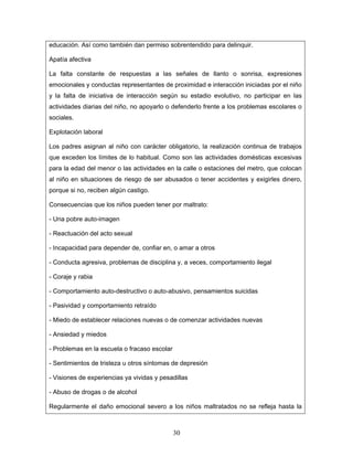 educación. Así como también dan permiso sobrentendido para delinquir.

Apatía afectiva

La falta constante de respuestas a las señales de llanto o sonrisa, expresiones
emocionales y conductas representantes de proximidad e interacción iniciadas por el niño
y la falta de iniciativa de interacción según su estadio evolutivo, no participar en las
actividades diarias del niño, no apoyarlo o defenderlo frente a los problemas escolares o
sociales.

Explotación laboral

Los padres asignan al niño con carácter obligatorio, la realización continua de trabajos
que exceden los límites de lo habitual. Como son las actividades domésticas excesivas
para la edad del menor o las actividades en la calle o estaciones del metro, que colocan
al niño en situaciones de riesgo de ser abusados o tener accidentes y exigirles dinero,
porque si no, reciben algún castigo.

Consecuencias que los niños pueden tener por maltrato:

- Una pobre auto-imagen

- Reactuación del acto sexual

- Incapacidad para depender de, confiar en, o amar a otros

- Conducta agresiva, problemas de disciplina y, a veces, comportamiento ilegal

- Coraje y rabia

- Comportamiento auto-destructivo o auto-abusivo, pensamientos suicidas

- Pasividad y comportamiento retraído

- Miedo de establecer relaciones nuevas o de comenzar actividades nuevas

- Ansiedad y miedos

- Problemas en la escuela o fracaso escolar

- Sentimientos de tristeza u otros síntomas de depresión

- Visiones de experiencias ya vividas y pesadillas

- Abuso de drogas o de alcohol

Regularmente el daño emocional severo a los niños maltratados no se refleja hasta la



                                              30
 