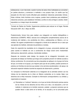 adolescencia, o aún más tarde, cuando muchos de estos niños maltratados se convierten
en padres abusivos y comienzan a maltratar a sus propios hijos. Un adulto que fue
abusado de niño tiene mucha dificultad para establecer relaciones personales íntimas.
Estas víctimas, tanto hombres como mujeres, pueden tener problemas para establecer
relaciones cercanas, para establecer intimidad y confiar en otros al llegar a adultos. Están
expuestos a un riesgo mayor de ansiedad.

Tomado de Padres de Familia. Sugerencias prácticas para educar en el hogar, Revista
Educación 2001, No.1, Mayo de 2004.



Posteriormente, formar tríos para realizar una indagación en medios bibliográficos o
electrónicos (CONAPO, INEGI, lecturas de la bibliografía complementaria) acerca de la
incidencia del maltrato y los accidentes de niños y adolescentes en México y en su
entidad. Se sugiere complementar la indagación a través de la selección de un caso que
sea ejemplo de maltrato, retomado de periódicos o revistas.

Cada trío expondrá los resultados de la indagación al grupo, procurando plantear qué
pasa cuando el maltrato se une a condiciones de riesgo social como insalubridad,
delincuencia, desnutrición, pobreza, mendicidad, etcétera.

Después de comentar cada trabajo, los equipos de la indagación formularán una
propuesta de trabajo con familias que tenga como propósito prevenir el maltrato aunado a
dichas condiciones. Es conveniente que las propuestas se apliquen en el grupo de forma
tal que, se revisen en el grupo y se mejoren para que de ser posible, puedan ponerse en
práctica con familias de alumnos que asistan a los servicios escolarizados o de apoyo, de
educación especial visitados durante los espacios de observación y práctica.

10. Comparar la información obtenida en la indagación de la actividad anterior con los
índices de los derechos de la niñez en México contenidos en la revista Vigía: Los
derechos de la niñez mexicana. Compilar la información correspondiente a su entidad, y
organizados en equipos:

    a) Dramatizar un “noticiero” televisivo, en el que se brinde información precisa acerca
       de los índices de los derechos de los niños (a la vida, a la educación y vivir sin
       maltrato ni violencia) en el ámbito nacional y estatal, y proponer acciones que se
       pueden llevar a cabo tanto en la familia, en la escuela y en la comunidad para



                                             31
 