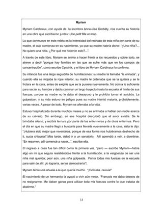 Myriam

Myriam Cardinaux, con ayuda de la escritora Anne-Lise Grobéty, nos cuenta su historia
en una obra que escribieron juntas: Une petit fille en trop.

Lo que conmueve en este relato es la intensidad del rechazo de esta niña por parte de su
madre, el cual comienza en su nacimiento, ya que su madre habría dicho: “¿Una niña?...
No quiero una niña. ¿Por qué me hicieron esto?...”.

A través de este libro, Myriam se anima a hacer frente a los recuerdos y sobre todo, se
atreve a decir “porque hay familias en las que se sufre más que en los campos de
concentración”, como escribe Cyrulnik, y el libro de Myriam Cardinaux lo confirma.

Su infancia fue una larga seguidilla de humillaciones: su madre la llamaba “la orinada”, y
cuando ella se mojaba la ropa interior, su madre le ordenaba que se la quitara y se la
frotara en la cara, antes de exigirle que se la pusiera nuevamente. No comía lo suficiente
para saciar su hambre y debía caminar un largo trayecto hasta la escuela al límite de sus
fuerzas, porque su madre no le daba el desayuno y le prohibía tomar el autobús. La
golpeaban, y su vida estuvo en peligro pues su madre intentó matarla, probablemente,
varias veces. A pesar de todo, Myriam se aferraba a la vida.

Estuvo hospitalizada durante muchos meses y no se animaba a hablar con nadie acerca
de su calvario. Sin embargo, en ese hospital descubrió que el amor existía. Se le
brindaba afecto, y recibía ternura por parte de las enfermeras y de otros enfermos. Pero
el día en que su madre llegó a buscarla para llevarla nuevamente a la casa, ésta le dijo:
“¡Hubiera sido mejor que reventaras, porque de esa forma nos hubiéramos deshecho de
ti, sucia chicuela!”.Más tarde, debió ir a un sanatorio. Allí aprendió a reír, a divertirse.
“En resumen, allí comencé a nacer...”, escribe ella.

El regreso a casa fue tan difícil como la primera vez, “pero --- escribe Myriam---había
algo en mi que seguía resistiéndose frente a la humillación, a la vergüenza de ser una
niña mal querida; peor aún, una niña golpeada. Ponía todas mis fuerzas en la escuela
para salir de allí: ¡lo lograría, se los demostraría”!.

Myriam tenía una abuela a la que quería mucho. “¡Con ella, revivía!”

El nacimiento de un hermanito la ayudó a vivir aún mejor. “Francois me daba deseos de
no resignarme. Me daban ganas para utilizar toda mis fuerzas contra lo que trataba de
abatirme.”



                                                33
 