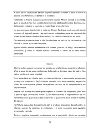 A pesar de sus capacidades, Myriam no podría estudiar: su madre la envió a vivir en la
casa de unos hortelanos, en donde se le explotaba.

Felizmente, la historia evolucionó positivamente cuando Myriam conoció a su marido,
quien la aceptó, la hizo más sociable, la comprendió. Ella trajo al mundo a dos niñas, una
de las cuales realizaría el sueño de su madre: llegar a ser enfermera.

Lo que conmueve durante todo el relato de Myriam Cardinaux es el peso del silencio
impuesto, el peso del secreto. Hay que inventar explicaciones para las marcas de los
golpes, convertirse en cómplice de su verdugo, por miedo o, mejor dicho, por terror.

Otro elemento sorprendente es la falta de valentía de los vecinos, de los maestros y del
resto de la familia, sobre todo, del padre.

Myriam también pone en evidencia de qué manera, para ella, el tiempo nada borra en
profundidad, y cómo la palabra liberada finalmente a través de su libro resulta
beneficiosa.




                                              Etienne

Etienne, junto a sus dos hermanos, fue ubicado con una familia de acogimiento a los diez
años, a causa de las serias negligencias de la madre y de malos tratos del padre. Sus
padres perdieron la patria potestad,

Poco recuerda de su infancia, salvo un miedo terrible que lo atormentaba, porque nada
era seguro a su alrededor. Según los días, su madre podía estar sonriente y alegre o, de
pronto, sin razón aparente, gritaba, daba golpes o peor aún, se iba y dejaba solos a sus
pequeños hijos.

Etienne tuvo muchas dificultades para adaptarse a su familia de acogimiento, pues todo
le parecía rígido y demasiado estricto. Él, que había asumido la responsabilidad de sus
hermanitos desde que había podido comprender lo que ocurría, tenía ansias de libertad,
de espacio.

Por fortuna, sus padres de acogimiento, con la ayuda de organismos de protección a la
infancia, tuvieron la paciencia, la inteligencia y el amor necesarios para ayudarlo,
encaminarlo, valorarlo.

Tenía un excelente desempeño en el curso de judo al que asistía, y llegó a ser campeón


                                                34
 