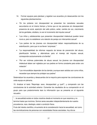 14.      Formar equipos para plantear y registrar sus acuerdos y/o desacuerdos con los
            siguientes planteamientos:

   •     “En los púberes con discapacidad se presentan los caracteres sexuales
         secundarios en el mismo tiempo y forma que en las personas sin discapacidad:
         presencia de acné, aparición del vello púbico, axilar, cambio de voz, crecimiento
         de los genitales, etcétera, no así el incremento del impulso sexual”

   •     “Los niños y adolescentes que presentan discapacidad intelectual pueden tener
         novio-a, pero no establecer una relación de pareja con intercambio sexual”

   •     “Los padres de los jóvenes con discapacidad deben responsabilizarse de su
         esterilización, para que no se lleven ‘sorpresas’ ”

   •     “La responsabilidad de informar respecto de temas de prevención del abuso,
         planificación familiar, y alternativas para el manejo del impulso sexual,
         corresponde exclusivamente a la familia”

   •     “Por ser víctimas potenciales de abuso sexual, los jóvenes con discapacidad
         intelectual deben ser vigilados por sus padres en forma constante para evitar una
         violación”

   •     “Los minusválidos dependen de los demás y aunque sean adultos son como niños,
         necesitan que siempre los protejan sus padres”

Sistematizar los acuerdos y desacuerdos de la mayoría para exponer las conclusiones de
cada equipo en plenaria.

15. Analizar el texto “Reportaje: sexo, discapacidad ¿y qué?”, y compararlo con las
conclusiones de la actividad anterior. Comentar los resultados de su comparación en el
grupo para que posteriormente lean la información que se presenta en el siguiente
recuadro.

“…la sexualidad existe en todos nosotros desde el momento en que nacemos y no
termina hasta que morimos. Somos seres sexuales independientemente de nuestra
procedencia, raza, ideología, edad o condición física.
Fruto del interés científico, el aumento de la consideración hacia la sexualidad, así como
las reivindicaciones de personas con necesidades físicas asociadas, hoy día se



                                               37
 