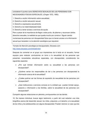 consideran 5 puntos como DERECHOS SEXUALES DE LAS PERSONAS CON
NECESIDADES FÍSICAS ESPECIALES. (Chigier 1972, 1995):

1. Derecho a recibir información sobre sexualidad.
2. Derecho a recibir educación sexual.
3. Derecho a expresarse sexualmente.
4. Derecho a la maternidad/paternidad.
5. Derecho a tener acceso a servicios de ayuda.
Pero a pesar de la importancia de llegar a este punto, de plasmar y reconocer ciertos
derechos sexuales, la realidad es que queda mucho por construir. Siguen siendo
numerosas las personas con discapacidad física que no tienen acceso a la información
sexual que necesitan o a la atención sexológica que requieren.

Tomado de Atención psicológica al discapacitado, Discasex.com
http://www.discasex.com/Article9.html

Después de comentar en el grupo sus impresiones de lo leído en el recuadro, formar
equipos para redactar conclusiones en torno a la sexualidad de las personas que
presentan necesidades educativas especiales, con discapacidad, considerando los
siguientes aspectos:

   •   ¿Por qué brindar información sobre su sexualidad a las personas con
       discapacidad?

   •   ¿Quiénes serían los responsables de dar a las personas con discapacidad la
       información acerca de la sexualidad?

   •   ¿Cuáles podrían ser las formas de expresión de sexualidad de las personas con
       discapacidad?

   •   ¿Qué instituciones o servicios conoces en tu entidad que puedan brindar apoyo,
       asesoría o información a las familias, sobre la sexualidad de las personas con
       discapacidad?

Compartir algunas redacciones en plenaria y enriquecerlas con las demás.

16. De manera individual, buscar algún testimonio, a partir del cual redacten una nota
biográfica acerca del desarrollo sexual, los mitos, prejuicios y el derecho a la sexualidad
de los niños y los adolescentes con alguna discapacidad. Pueden retomar un caso que les




                                            38
 