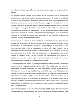 como disfuncionales a aquellas familias que no cumplen con alguno de estos estereotipos
sociales.

Es importante hacer hincapié en el análisis de las iniciativas que la sociedad ha
establecido para la protección de los grupos vulnerables, dentro de los que se considera a
la población con discapacidad, así como la aceptación que estas iniciativas han tenido en
educación básica, puesto que favorecen el desarrollo integral de esta población y de sus
familias. Al respecto, se incluye la revisión de los ambientes protectores, así como los que
pueden poner en riesgo el desarrollo emocional de los hijos, desde la perspectiva que
reconoce en las personas con discapacidad y en sus familias, habilidades para sortear y
potenciar las situaciones adversas, dichas habilidades se engloban en el concepto de
resilencia, el cual será abordado a partir del análisis de los ambientes familiares que
favorecen actitudes resilentes en los alumnos.

En este bloque se analizan de manera particular las características que presentan las
familias que tienen hijos con alguna discapacidad y qué implicaciones tienen dichas
características en la calidad de las relaciones y los aprendizajes de los alumnos, a partir
de comprender cómo viven la discapacidad al interior del núcleo familiar y de la
interacción con otros entornos sociales. El reconocimiento de la educación sexual, así
como de la autonomía de los niños y/o adolescentes con discapacidad, debe incluir
también la reflexión acerca de las actitudes de discriminación que implícita o
explícitamente pueden generar o promover las familias, la sociedad y los mismos
maestros de educación especial a través del trato cotidiano.

El propósito central del Bloque II. El trabajo colaborativo entre la escuela y las familias
para favorecer la integración educativa de los niños y los adolescentes que presentan
necesidades educativas especiales, con o sin discapacidad, consiste en sensibilizar al
futuro docente acerca de las posibilidades y las limitantes que tiene el trabajo con las
familias, así como de tomar en cuenta las características de los alumnos y los propósitos
educativos en la definición de los niveles de intervención o colaboración. Todo ello, a
partir del reconocimiento de la diversidad de las familias en el contexto escolar, de tal
forma que los futuros maestros de educación especial valoren los esfuerzos y el papel de
los integrantes de las familias como interlocutores fundamentales en la educación de los
niños y los adolescentes.

Otros temas estudiados en éste bloque son las responsabilidades que deben asumir y las
competencias que deben fortalecer los futuros maestros de educación especial para


                                             4
 