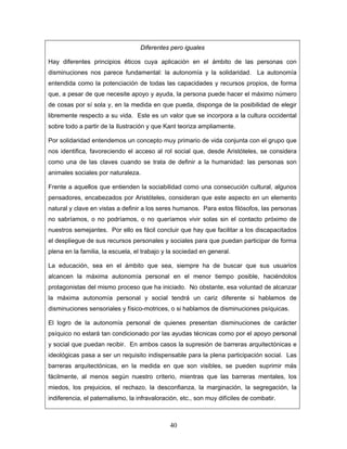 Diferentes pero iguales

Hay diferentes principios éticos cuya aplicación en el ámbito de las personas con
disminuciones nos parece fundamental: la autonomía y la solidaridad. La autonomía
entendida como la potenciación de todas las capacidades y recursos propios, de forma
que, a pesar de que necesite apoyo y ayuda, la persona puede hacer el máximo número
de cosas por sí sola y, en la medida en que pueda, disponga de la posibilidad de elegir
libremente respecto a su vida. Este es un valor que se incorpora a la cultura occidental
sobre todo a partir de la Ilustración y que Kant teoriza ampliamente.

Por solidaridad entendemos un concepto muy primario de vida conjunta con el grupo que
nos identifica, favoreciendo el acceso al rol social que, desde Aristóteles, se considera
como una de las claves cuando se trata de definir a la humanidad: las personas son
animales sociales por naturaleza.

Frente a aquellos que entienden la sociabilidad como una consecución cultural, algunos
pensadores, encabezados por Aristóteles, consideran que este aspecto en un elemento
natural y clave en vistas a definir a los seres humanos. Para estos filósofos, las personas
no sabríamos, o no podríamos, o no queríamos vivir solas sin el contacto próximo de
nuestros semejantes. Por ello es fácil concluir que hay que facilitar a los discapacitados
el despliegue de sus recursos personales y sociales para que puedan participar de forma
plena en la familia, la escuela, el trabajo y la sociedad en general.

La educación, sea en el ámbito que sea, siempre ha de buscar que sus usuarios
alcancen la máxima autonomía personal en el menor tiempo posible, haciéndolos
protagonistas del mismo proceso que ha iniciado. No obstante, esa voluntad de alcanzar
la máxima autonomía personal y social tendrá un cariz diferente si hablamos de
disminuciones sensoriales y físico-motrices, o si hablamos de disminuciones psíquicas.

El logro de la autonomía personal de quienes presentan disminuciones de carácter
psíquico no estará tan condicionado por las ayudas técnicas como por el apoyo personal
y social que puedan recibir. En ambos casos la supresión de barreras arquitectónicas e
ideológicas pasa a ser un requisito indispensable para la plena participación social. Las
barreras arquitectónicas, en la medida en que son visibles, se pueden suprimir más
fácilmente, al menos según nuestro criterio, mientras que las barreras mentales, los
miedos, los prejuicios, el rechazo, la desconfianza, la marginación, la segregación, la
indiferencia, el paternalismo, la infravaloración, etc., son muy difíciles de combatir.



                                              40
 