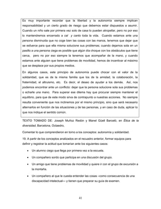 Es muy importante recordar que la libertad y la autonomía siempre implican
responsabilidad y un cierto grado de riesgo que debemos estar dispuestos a asumir.
Cuando un niño sale por primera vez solo de casa lo pueden atropellar, pero no por eso
lo mantendremos encerrado a cal y canto toda la vida. Cuando estamos ante una
persona disminuida que no coge bien las cosas con las manos, tenemos que dejar que
se esfuerce para que ella misma solucione sus problemas; cuando dejamos sola en un
pasillo a una persona ciega es posible que algún día choque con los obstáculos que tiene
cerca,    pero no por eso siempre la tenemos que acompañar de la mano, y cuando
estamos ante alguien que tiene problemas de movilidad, hemos de incentivar al máximo
que se desplace por sus propios medios.

En algunos casos, este principio de autonomía puede chocar con el valor de la
solidaridad, que es de la misma familia que los de la amistad, la colaboración, la
fraternidad, el altruismo, etc.   Es decir, el deseo de ayudar a los demás.      Así, nos
podemos encontrar ante un conflicto: dejar que la persona solucione sola sus problemas
o echarle una mano. Para superar ese dilema hay que procurar siempre mantener el
equilibrio, para que de este modo sirva de contrapunto a nuestras acciones. No siempre
resulta conveniente que nos inclinemos por el mismo principio, sino que será necesario
alternarlos en función de las situaciones y de las personas, y en caso de duda, aplicar lo
que nos indique el sentido común.

TEXTO TOMADO DE: Joseph Muñoz Redón y Manel Güell Barceló, en Ética de la
diversidad, Barcelona, Octaedro,

Comentar lo que comprendieron en torno a los conceptos: autonomía y solidaridad.

19. A partir de los conceptos analizados en el recuadro anterior, formar equipos para
definir y registrar la actitud que tomarían ante los siguientes casos:

   •     Un alumno ciego que llega por primera vez a la escuela.

   •     Un compañero sordo que participa en una discusión del grupo.

   •     Un amigo que tiene problemas de movilidad y quiere ir con el grupo de excursión a
         la montaña.

   •     Un compañero al que le cuesta entender las cosas –como consecuencia de una
         discapacidad intelectual— y tienen que preparar su guía de examen.




                                              41
 
