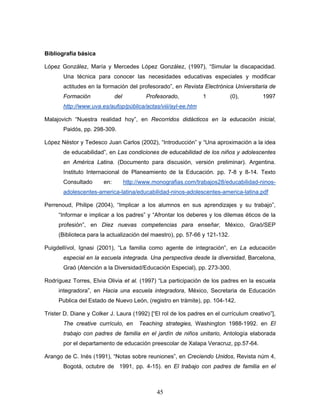 Bibliografía básica

López González, María y Mercedes López González, (1997), “Simular la discapacidad.
       Una técnica para conocer las necesidades educativas especiales y modificar
       actitudes en la formación del profesorado”, en Revista Electrónica Universitaria de
       Formación             del           Profesorado,         1           (0),       1997
       http://www.uva.es/aufop/pública/actas/viii/ayl-ee.htm

Malajovich “Nuestra realidad hoy”, en Recorridos didácticos en la educación inicial,
       Paidós, pp. 298-309.

López Néstor y Tedesco Juan Carlos (2002), “Introducción” y “Una aproximación a la idea
       de educabilidad”, en Las condiciones de educabilidad de los niños y adolescentes
       en América Latina. (Documento para discusión, versión preliminar). Argentina.
       Instituto Internacional de Planeamiento de la Educación. pp. 7-8 y 8-14. Texto
       Consultado      en:         http://www.monografias.com/trabajos28/educabilidad-ninos-
       adolescentes-america-latina/educabilidad-ninos-adolescentes-america-latina.pdf

Perrenoud, Philipe (2004), “Implicar a los alumnos en sus aprendizajes y su trabajo”,
     “Informar e implicar a los padres” y “Afrontar los deberes y los dilemas éticos de la
     profesión”, en Diez nuevas competencias para enseñar, México, Graó/SEP
     (Biblioteca para la actualización del maestro), pp. 57-66 y 121-132.

Puigdellívol, Ignasi (2001), “La familia como agente de integración”, en La educación
       especial en la escuela integrada. Una perspectiva desde la diversidad, Barcelona,
       Graó (Atención a la Diversidad/Educación Especial), pp. 273-300.

Rodríguez Torres, Elvia Olivia et al. (1997) “La participación de los padres en la escuela
     integradora”, en Hacia una escuela integradora, México, Secretaria de Educación
     Publica del Estado de Nuevo León, (registro en trámite), pp. 104-142.

Trister D. Diane y Colker J. Laura (1992) [“El rol de los padres en el currículum creativo”],
       The creative currículo, en       Teaching strategies, Washington 1988-1992. en El
       trabajo con padres de familia en el jardín de niños unitario, Antología elaborada
       por el departamento de educación preescolar de Xalapa Veracruz, pp.57-64.

Arango de C. Inés (1991), “Notas sobre reuniones”, en Creciendo Unidos, Revista núm 4,
       Bogotá, octubre de 1991, pp. 4-15). en El trabajo con padres de familia en el



                                               45
 