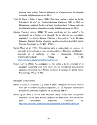 jardín de niños unitario, Antología elaborada por el departamento de educación
       preescolar de Xalapa Veracruz, pp. 46-57.

Trister D. Diane y Colker J. Laura (1992) [“Guía para madres y padres de familia.
       Estimulación del niño”], en Teaching strategies, Washington 1991, pp. 15-22. en
       El trabajo con padres de familia en el jardín de niños unitario, Antología elaborada
       por el departamento de educación preescolar de Xalapa Veracruz, pp. 64-69.

Sánchez Palomino, Antonio (2002), “El trabajo coordinado con los padres” y “La
       participación de la familia en la educación de los alumnos con necesidades
       especiales”, en Antonio Sánchez Palomino y José Antonio Torres González,
       Educación Especial. Centros educativos y profesores ante la diversidad, Madrid,
       Pirámide (Psicología), pp. 267-271 y 271-274.

Munist, Mabel et al. (1998), “Orientaciones para la programación de acciones de
     promoción de la resiliencia en niños y adolescentes”, en Manual de identificación y
     promoción     de     la   resiliencia   en    niños   y   adolescentes,    Washington,
     OPS/OMS/ASDI/Fundación                   Kellogg,              pp.              51-60,
     http://resilnet.uiuc.edu/library/resilman/resilman.html

Decker, Larry E. (1995), “La participación de los padres y de la comunidad en la
       educación y desarrollo social de los niños”, en Foro internacional. Escuela familia
       sociedad, (Ponencias) Vol.1, México, Unidad de Congresos del Centro Médico
       Nacional Siglo XXI, pp. 95-110.



Bibliografía complementaria

Dibner, N.; Kuitca,R.; Gutesman, D. y Kulesz, A. (2005), “Integración en el nivel inicial de
       niños con necesidades educativas especiales”, en La integración escolar como
       problemática profesional. Argentina. Ed. Noveduc pp. 181-207

Molina Argudín, Alicia y Erika de Uslar Alexander (2002), “Mi hijo tiene. Discapacidad
       intelectual”, Mi hijo tiene, Revista Electrónica de Alternativas de Comunicación
       para             Necesidades           Especiales           Consultado           en:
       http://www.eeconomia.gob.mx/work/resources/LocalContent/8897/2/down.pdf




                                              46
 