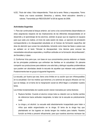 ILCE, Título del video: Vida independiente, Título de la serie: Retos y respuestas, Tema:
          Hacia una nueva sociedad. Derechos y valores, Nivel educativo: derecho y
          valores. Transmitido por RED EDUSAT el 26 de agosto de 2006.



Actividades Sugeridas

1. Para dar continuidad al bloque anterior, así como a los conocimientos desarrollados en
otras asignaturas respecto de las implicaciones de las diferentes discapacidades en el
desarrollo y el aprendizaje de los alumnos, solicitar al grupo que se organice en equipos
para que cada uno realice, al inicio de cada sesión de clase, un ejercicio de simulación
correspondiente a la discapacidad estudiada en el Campo de formación específica del
área de atención que cursan los estudiantes, tomando como base las fases o pasos que
se señalan en el texto “Simular la discapacidad. Una técnica para conocer las
necesidades educativas especiales y modificar actitudes en la formación del profesorado”,
de González y López.

2. Conformar tríos para que, con base en sus conocimientos previos elaboren un listado
de los principales problemas que enfrentan las familias en la actualidad. En plenaria
compartir sus producciones para elaborar una sola lista y distinguir aquellas problemáticas
que pueden ser abordadas desde la escuela de aquellas que rebasan esta posibilidad.
Posteriormente leer en grupo el siguiente fragmento:

La escuela, por buena que sea, tiene unos límites en su acción que son infranqueables
en la actualidad. Con los medios que tenemos y la carencia de apoyos eficaces con los
que se trabaja, en el tema de la marginación social es difícil llegar a completar nuestra
tarea.

Los límites fundamentales de nuestra acción vienen marcados por varios factores:

   • Ruptura familiar. Cuando el alumno rompe toda su relación con su familia cambia
         de referencia hacia actitudes marginales, la labor de la escuela es prácticamente
         inútil.

   • La droga y el alcohol. La escuela está absolutamente incapacitada para tratar a
         niños que están enganchados en la droga. El tema de la droga hay que
         planteárselo en los lugares en donde tengan los medios para tratarlo. Nuestra
         función se limita a prevenir eficazmente, para que nuestros alumnos rechacen las



                                             47
 