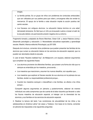 drogas.

  • La familia perista. Es un grupo de niños con problemas de conductas antisociales
     que son utilizados por sus padres para que roben y encargarse ellos de vender la
     mercancía. El apoyo de la familia a esta situación impide la acción positiva del
     centro escolar.

  • Los fracasos con antiguos alumnos. La educación básica termina en una edad
     demasiado temprana. Es fácil que un niño ya encausado vuelva a recaer al salir de
     la escuela debido a la permanente presión negativa de su entorno.

Fragmento tomado y adaptado de Álvaro Marchesi, César Coll y Jesús Palacios (comp.)
Desarrollo psicológico y educación; 3. Necesidades educativas especiales y aprendizaje
escolar, Madrid, Alianza editorial (Psicología), pp.207-208.

Después de la lectura, comentar otros problemas que pueden presentar las familias de los
alumnos que cursan su educación básica en los servicios de educación especial, que no
pueden ser abordados desde la escuela.

3. Leer el texto “Nuestra realidad hoy”, de Malajovich y en equipos, elaborar argumentos
que completen las siguientes frases:

  • Los alumnos provienen de diferentes familias, que poseen una forma de vida que no
     siempre es entendida por los maestros, provocando …

  • Los maestros que reaccionan y asumen los nuevos desafíos, son aquellos que…

  • Los maestros que explican el fracaso escolar de sus alumnos en la pobreza de sus
     familias, eluden su responsabilidad profesional porque…

  • Cuando los maestros excluyen o descalifican a las familias, se afecta a los niños
     porque…

  Compartir algunos argumentos en plenaria y posteriormente, elaborar de manera
  individual una carta compromiso que de cuenta de la labor docente que llevarán a cabo
  los futuros maestros de educación especial, al trabajar con la diversidad de los
  alumnos y sus familias en los servicios de educación especial.

4. Realizar la lectura del texto “Las condiciones de educabilidad de los niños y los
adolescentes en América Latina” de López y Tedesco. Con base en la misma, comentar
en plenaria las respuestas a las siguientes preguntas:



                                             48
 