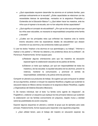 •   ¿Qué capacidades requieren desarrollar los alumnos en el contexto familiar, para
       participar exitosamente en la escuela?, ¿Estas capacidades se relacionan con las
       necesidades básicas de aprendizaje, -revisados en la asignatura Propósitos y
       Contenidos de la Educación Básica-? y ¿Qué deben hacer los maestros, ante los
       niños que al ingresar a la escuela, aún no han adquirido dichas capacidades?

   •   ¿Qué significa el concepto de educabilidad?, ¿Por qué se dice que para lograr que
       los niños sean educables, es necesaria la responsabilidad compartida entre familia
       y escuela?

   •   ¿Cuáles son los principales retos que enfrentan los maestros ante la notoria
       brecha educativa entre las expectativas ideales de educabilidad que desean
       encontrar en sus alumnos y las condiciones reales que poseen?

5. Leer los textos “Implicar a los alumnos en sus aprendizajes y su trabajo”, “Informar e
implicar a los padres” y “Afrontar los deberes y los problemas éticos de la profesión”, de
Perrenoud. Posteriormente, formar equipos para:

           a) Redactar algunas orientaciones para que los maestros de educación
            especial logren la colaboración educativa de los padres de familia.

           b) Elaborar un texto que explique, por qué son responsabilidad de todos los
            maestros y de las escuelas: la equidad educativa de los alumnos, prevenir la
            violencia,   mantener    la   comunicación,   y   promover       el   sentido   de
            responsabilidad, solidaridad y de justicia entre las personas.

Compartir en plenaria sus productos de trabajo. Se sugiere que para enriquecer la calidad
de sus argumentos, analicen e incluyan los aspectos filosóficos y legales que sustentan la
educación básica en México (temas revisados en la asignatura Bases Filosóficas, Legales
y Organizativas del Sistema Educativo Mexicano).

6. De manera individual, leer el texto “La familia como agente de integración”, de
Puigdellívol, y elaborar un esquema que explique los tres principios básicos que sustentan
la colaboración con las familias (conocimiento sin prejuicios, respeto mutuo y claridad
sobre las posibilidades de acción conjunta).

Exponer algunos esquemas en plenaria y solicitar al grupo que de ejemplos para cada
principio. Posteriormente, formar equipos para responder a las siguientes preguntas:

  • ¿Qué utilidad tienen, para el trabajo del maestro en educación especial, las



                                               49
 