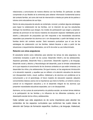 relacionarse y comunicarse de manera efectiva con las familias. En particular, se debe
comprender el uso flexible de la entrevista para obtener información fundamental acerca
del contexto familiar, así como del nivel de intervención e interés por parte de los padres o
tutores como educadores de sus hijos.

Dentro de esta propuesta de estudio se contempla, conocer y analizar algunas estrategias
para lograr la colaboración de las familias, con la intención de que los estudiantes
distingan los beneficios que otorgan, los niveles de participación que exigen y propician;
además de promover en los futuros maestros de educación especial, habilidades para el
diseño y adecuación de propuestas que den respuesta a las necesidades educativas
especiales que presentan los alumnos con o sin discapacidad, a partir del trabajo con las
familias dentro del contexto escolar. Será necesario puntualizar que el uso de las
estrategias de colaboración con las familias, deberá llevarse a cabo a partir de las
situaciones o requerimientos detectados, con el fin de evitar su uso indiscriminado.

Relación con otras asignaturas

El estudiante tendrá como referentes para abordar los temas de esta asignatura, los
contenidos revisados a partir de los cursos: Desarrollo infantil y de los adolescentes.
Aspectos generales, Desarrollo físico y psicomotor, Desarrollo cognitivo y de lenguaje,
Desarrollo social y afectivo y Neurobiología del desarrollo, pues le brindan antecedentes
en lo que respecta al conocimiento de los diversos contextos en que están inmersos y se
desarrollan los niños y los adolescentes. De igual manera, en las asignaturas Introducción
a la educación especial, y aquellas que se refieren a la atención educativa de alumnos
con discapacidad motriz, visual, auditiva, intelectual y de alumnos con problemas en la
comunicación y en el aprendizaje, el futuro maestro de educación especial, adquiere
conocimientos básicos acerca de la importancia que tiene la familia y el entorno social y
cultural en la integración educativa y en el desarrollo integral de los alumnos que
presentan necesidades educativas especiales, con o sin discapacidad.

Asimismo, en los cursos de acercamiento a la práctica escolar, se revisan temas relativos
a la participación de las familias y la influencia de los diferentes contextos, en el
desempeño escolar de los niños y adolescentes.

Cabe señalar que esta asignatura es de suma importancia para abordar los
contenidos de los espacios curriculares que conforman las cuatro áreas de
atención del Campo de formación específica: Auditiva y de lenguaje, Intelectual,



                                             5
 