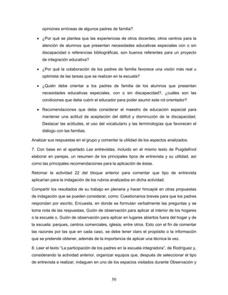 opiniones erróneas de algunos padres de familia?

  • ¿Por qué se plantea que las experiencias de otros docentes, otros centros para la
     atención de alumnos que presentan necesidades educativas especiales con o sin
     discapacidad o referencias bibliográficas, son buenos referentes para un proyecto
     de integración educativa?

  • ¿Por qué la colaboración de los padres de familia favorece una visión más real u
     optimista de las tareas que se realizan en la escuela?

  • ¿Quién debe orientar a los padres de familia de los alumnos que presentan
     necesidades educativas especiales, con o sin discapacidad?, ¿cuáles son las
     condiciones que debe cubrir el educador para poder asumir este rol orientador?

  • Recomendaciones que debe considerar el maestro de educación especial para
     mantener una actitud de aceptación del déficit y disminución de la discapacidad.
     Destacar las actitudes, el uso del vocabulario y las terminologías que favorecen el
     diálogo con las familias.

Analizar sus respuestas en el grupo y comentar la utilidad de los aspectos analizados.

7. Con base en el apartado Las entrevistas, incluido en el mismo texto de Puigdellívol
elaborar en parejas, un resumen de los principales tipos de entrevista y su utilidad, así
como las principales recomendaciones para la aplicación de éstas.

Retomar la actividad 22 del bloque anterior para comentar que tipo de entrevista
aplicarían para la indagación de los rubros analizados en dicha actividad.

Compartir los resultados de su trabajo en plenaria y hacer hincapié en otras propuestas
de indagación que se pueden considerar, como: Cuestionarios breves para que los padres
respondan por escrito, Encuesta, en donde se formulan verbalmente las preguntas y se
toma nota de las respuestas, Guión de observación para aplicar al interior de los hogares
o la escuela o, Guión de observación para aplicar en lugares abiertos fuera del hogar y de
la escuela: parques, centros comerciales, iglesia, entre otros. Esto con el fin de comentar
las razones por las que en cada caso, se debe tener claro el propósito o la información
que se pretende obtener, además de la importancia de aplicar una técnica la vez.

8. Leer el texto “La participación de los padres en la escuela integradora”, de Rodríguez y,
considerando la actividad anterior, organizar equipos que, después de seleccionar el tipo
de entrevista a realizar, indaguen en uno de los espacios visitados durante Observación y



                                            50
 