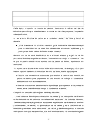 Cada equipo compartirá su cuadro en plenaria, destacando la utilidad del tipo de
entrevista que utilizó y su experiencia con la misma, así como las preguntas y respuestas
más significativas.

9. Leer el texto “El rol de los padres en el currículum creativo”, de Trister y discutir el
plenaria:

   • ¿Qué se entiende por currículo creativo?, ¿qué importancia tiene éste concepto
      para la educación de los niños con necesidades educativas especiales y la
      participación de los padres de familia en este proceso?

Retomar uno de los retos identificados en la actividad anterior, y sugerir un de las
propuestas de trabajo sugeridas en el texto: “una mañana de trabajo” o “conferencia”, con
la que se podría abordar dicho aspecto con los padres de familia. Argumentar sus
decisiones.

10. A partir de la lectura de los textos “Notas sobre reuniones”, de Arango y “Guía para
madres y padres de familia. Estimulación del niño” de Trister, formar equipos para:

   a) Elaborar una secuencia de actividades que llevarían a cabo en una reunión con
    padres de familia para proponerles la “una mañana de trabajo” o “conferencia”
    seleccionadas en la actividad anterior.

   b) Realizar un cuadro de experiencias de aprendizaje que sugerirían a los padres de
    familia, en la “una mañana de trabajo” o “conferencia” a realizar.

Compartir sus productos de trabajo en plenaria y discutirlos.

11. Leer los textos “El trabajo coordinado con los padres” y “La participación de la familia
en la educación de los alumnos con necesidades especiales”, de Sánchez Palomino,
“Orientaciones para la programación de acciones de promoción de la resiliencia en niños
y adolescentes”, de Munist, “La participación de los padres y de la comunidad en la
educación y desarrollo social de los niños”, de Decker, y retomar el apartado El contacto
entre padres con hijos discapacitados, que está dentro del texto “La familia como agente



                                              52
 