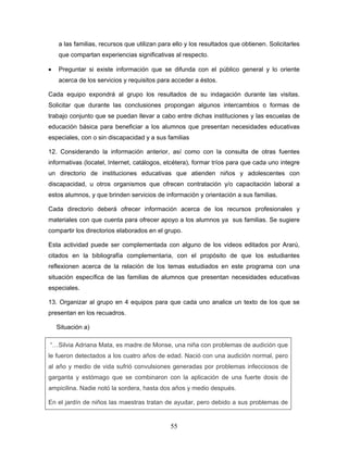 a las familias, recursos que utilizan para ello y los resultados que obtienen. Solicitarles
    que compartan experiencias significativas al respecto.

•   Preguntar si existe información que se difunda con el público general y lo oriente
    acerca de los servicios y requisitos para acceder a éstos.

Cada equipo expondrá al grupo los resultados de su indagación durante las visitas.
Solicitar que durante las conclusiones propongan algunos intercambios o formas de
trabajo conjunto que se puedan llevar a cabo entre dichas instituciones y las escuelas de
educación básica para beneficiar a los alumnos que presentan necesidades educativas
especiales, con o sin discapacidad y a sus familias

12. Considerando la información anterior, así como con la consulta de otras fuentes
informativas (locatel, Internet, catálogos, etcétera), formar tríos para que cada uno integre
un directorio de instituciones educativas que atienden niños y adolescentes con
discapacidad, u otros organismos que ofrecen contratación y/o capacitación laboral a
estos alumnos, y que brinden servicios de información y orientación a sus familias.

Cada directorio deberá ofrecer información acerca de los recursos profesionales y
materiales con que cuenta para ofrecer apoyo a los alumnos ya sus familias. Se sugiere
compartir los directorios elaborados en el grupo.

Esta actividad puede ser complementada con alguno de los videos editados por Ararú,
citados en la bibliografía complementaria, con el propósito de que los estudiantes
reflexionen acerca de la relación de los temas estudiados en este programa con una
situación específica de las familias de alumnos que presentan necesidades educativas
especiales.

13. Organizar al grupo en 4 equipos para que cada uno analice un texto de los que se
presentan en los recuadros.

    Situación a)

“…Silvia Adriana Mata, es madre de Monse, una niña con problemas de audición que
le fueron detectados a los cuatro años de edad. Nació con una audición normal, pero
al año y medio de vida sufrió convulsiones generadas por problemas infecciosos de
garganta y estómago que se combinaron con la aplicación de una fuerte dosis de
ampicilina. Nadie notó la sordera, hasta dos años y medio después.

En el jardín de niños las maestras tratan de ayudar, pero debido a sus problemas de


                                              55
 