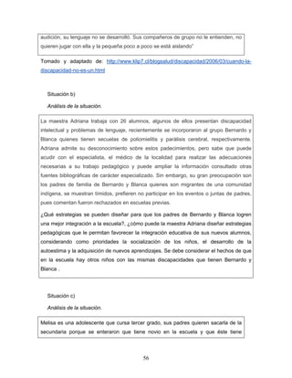 audición, su lenguaje no se desarrolló. Sus compañeros de grupo no le entienden, no
quieren jugar con ella y la pequeña poco a poco se está aislando”

Tomado y adaptado de: http://www.klip7.cl/blogsalud/discapacidad/2006/03/cuando-la-
discapacidad-no-es-un.html



  Situación b)

  Análisis de la situación.

La maestra Adriana trabaja con 26 alumnos, algunos de ellos presentan discapacidad
intelectual y problemas de lenguaje, recientemente se incorporaron al grupo Bernardo y
Blanca quienes tienen secuelas de poliomielitis y parálisis cerebral, respectivamente.
Adriana admite su desconocimiento sobre estos padecimientos, pero sabe que puede
acudir con el especialista, el médico de la localidad para realizar las adecuaciones
necesarias a su trabajo pedagógico y puede ampliar la información consultado otras
fuentes bibliográficas de carácter especializado. Sin embargo, su gran preocupación son
los padres de familia de Bernardo y Blanca quienes son migrantes de una comunidad
indígena, se muestran tímidos, prefieren no participar en los eventos o juntas de padres,
pues comentan fueron rechazados en escuelas previas.

¿Qué estrategias se pueden diseñar para que los padres de Bernardo y Blanca logren
una mejor integración a la escuela?, ¿cómo puede la maestra Adriana diseñar estrategias
pedagógicas que le permitan favorecer la integración educativa de sus nuevos alumnos,
considerando como prioridades la socialización de los niños, el desarrollo de la
autoestima y la adquisición de nuevos aprendizajes. Se debe considerar el hechos de que
en la escuela hay otros niños con las mismas discapacidades que tienen Bernardo y
Blanca .




  Situación c)

  Análisis de la situación.

Melisa es una adolescente que cursa tercer grado, sus padres quieren sacarla de la
secundaria porque se enteraron que tiene novio en la escuela y que éste tiene




                                           56
 