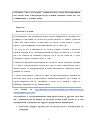 síndrome de Down al igual que ella. “ya tengo suficiente con ella como para hacerme
caso de otro, acaso cuando tengan un hijo yo tendré que cuidar también a su hijo”
Expresa molesta la madre de Melisa.




   Situación d)

   Análisis de la situación.

Con gran valentía y sin que la voz se quiebre, Susana Reyes habla al micrófono de su
experiencia como madre de un niño con parálisis cerebral. No muestra huellas de
tristeza y es que en realidad no tiene motivo, su hijo de 12 años de edad obtuvo el
segundo lugar en el examen de admisión a la Secundaria Técnica 92.

…el logro ha sido el resultado de un esfuerzo conjunto. Durante la educación
primaria, su madre acudió diariamente al salón de clases para terminar con el miedo
que a los maestros les causaba el riesgo de que el niño se cayera, de no poder
moverlo de su lugar o de asistirlo para ir al baño.

En el proceso se presentaron momentos en los que los padres se llenaron de enojo,
ira o tristeza. Algunas personas miraban a su hijo con miedo o desconfianza, pero la
decisión familiar fue apoyarlo para que él mismo demostrara su capacidad e hiciera
evidente sus talentos.

El trabajo entre maestros, personal de apoyo de educación especial y miembros de
familia ha dado frutos. A la secundaria ya asiste sin la presencia de su madre, ha
logrado integración con sus compañeros, el control de su cabeza y cuerpo ha
mejorado y, empieza a dar sus primeros pasos.

Texto     tomado        de:    http://www.klip7.cl/blogsalud/discapacidad/2006/03/cuando-la-
discapacidad-no-es-un.html

De acuerdo con la situación seleccionada cada equipo analizará y registrará cómo debe
ser la intervención que el maestro de educación especial puede realizar en el caso
correspondiente, considerando las preguntas que se plantean a continuación:

   •    Seleccionar un aspecto educativo para ser abordado desde la escuela, acorde con
        la situación.




                                              57
 