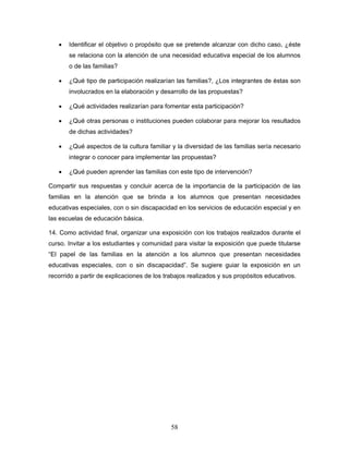 •   Identificar el objetivo o propósito que se pretende alcanzar con dicho caso, ¿éste
       se relaciona con la atención de una necesidad educativa especial de los alumnos
       o de las familias?

   •   ¿Qué tipo de participación realizarían las familias?, ¿Los integrantes de éstas son
       involucrados en la elaboración y desarrollo de las propuestas?

   •   ¿Qué actividades realizarían para fomentar esta participación?

   •   ¿Qué otras personas o instituciones pueden colaborar para mejorar los resultados
       de dichas actividades?

   •   ¿Qué aspectos de la cultura familiar y la diversidad de las familias sería necesario
       integrar o conocer para implementar las propuestas?

   •   ¿Qué pueden aprender las familias con este tipo de intervención?

Compartir sus respuestas y concluir acerca de la importancia de la participación de las
familias en la atención que se brinda a los alumnos que presentan necesidades
educativas especiales, con o sin discapacidad en los servicios de educación especial y en
las escuelas de educación básica.

14. Como actividad final, organizar una exposición con los trabajos realizados durante el
curso. Invitar a los estudiantes y comunidad para visitar la exposición que puede titularse
“El papel de las familias en la atención a los alumnos que presentan necesidades
educativas especiales, con o sin discapacidad”. Se sugiere guiar la exposición en un
recorrido a partir de explicaciones de los trabajos realizados y sus propósitos educativos.




                                             58
 
