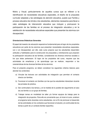 Motriz y Visual, particularmente de aquellos cursos que se refieren a la
identificación de necesidades educativas especiales, el diseño de la propuesta
curricular adaptada y las estrategias de atención educativa, puesto que Familia y
proceso educativo les brinda a los estudiantes, elementos necesarios para llevar a
cabo estrategias de intervención educativa que incluyan y promuevan la
participación de las familias en el proceso de integración educativa y en la
satisfacción de necesidades educativas especiales que presentan los alumnos con
discapacidad.


Orientaciones Didácticas Generales

El papel del maestro de educación especial es fundamental para el logro de los propósitos
educativos por parte de los alumnos que presentan necesidades educativas especiales,
con o sin discapacidad, por ello, este curso propone que los estudiantes desarrollen
actitudes y habilidades para la construcción de propuestas y orientaciones que propicien
la participación educativa de las familias, considerando los diversos entornos sociales a
los que éstas pertenecen. El logro de los propósitos del curso, requiere que las
actividades de enseñanza y de aprendizaje que se realicen, respondan a las
características de las diversas familias de los alumnos.

Para el presente programa, se deben considerar los siguientes criterios básicos para
abordar los contenidos:

   a) Vincular las lecturas con actividades de indagación que permitan el contacto
       directo con familias.

   b) Favorecer el contacto con familias con las que los estudiantes interactúan durante
       las jornadas de práctica.

   c) Dar continuidad a los temas y, en la medida de lo posible dar seguimiento al caso
       de una familia o a un grupo de familias.

   d) Trabajar temas en modalidad de taller y/o formar equipos de trabajo para la
       integración de proyectos. Para ello es conveniente que, al iniciar el curso, analicen
       el programa tanto docentes como estudiantes, con el fin de promover el desarrollo
       de las actividades en los contextos que favorecen el estudio y la continuidad de los
       temas a partir de un contexto familiar específico.



                                             6
 