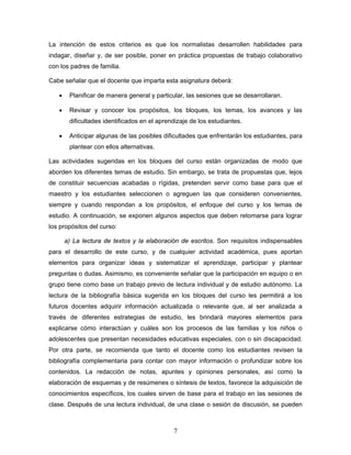 La intención de estos criterios es que los normalistas desarrollen habilidades para
indagar, diseñar y, de ser posible, poner en práctica propuestas de trabajo colaborativo
con los padres de familia.

Cabe señalar que el docente que imparta esta asignatura deberá:

   •    Planificar de manera general y particular, las sesiones que se desarrollaran.

   •    Revisar y conocer los propósitos, los bloques, los temas, los avances y las
        dificultades identificados en el aprendizaje de los estudiantes.

   •    Anticipar algunas de las posibles dificultades que enfrentarán los estudiantes, para
        plantear con ellos alternativas.

Las actividades sugeridas en los bloques del curso están organizadas de modo que
aborden los diferentes temas de estudio. Sin embargo, se trata de propuestas que, lejos
de constituir secuencias acabadas o rígidas, pretenden servir como base para que el
maestro y los estudiantes seleccionen o agreguen las que consideren convenientes,
siempre y cuando respondan a los propósitos, el enfoque del curso y los temas de
estudio. A continuación, se exponen algunos aspectos que deben retomarse para lograr
los propósitos del curso:

       a) La lectura de textos y la elaboración de escritos. Son requisitos indispensables
para el desarrollo de este curso, y de cualquier actividad académica, pues aportan
elementos para organizar ideas y sistematizar el aprendizaje, participar y plantear
preguntas o dudas. Asimismo, es conveniente señalar que la participación en equipo o en
grupo tiene como base un trabajo previo de lectura individual y de estudio autónomo. La
lectura de la bibliografía básica sugerida en los bloques del curso les permitirá a los
futuros docentes adquirir información actualizada o relevante que, al ser analizada a
través de diferentes estrategias de estudio, les brindará mayores elementos para
explicarse cómo interactúan y cuáles son los procesos de las familias y los niños o
adolescentes que presentan necesidades educativas especiales, con o sin discapacidad.
Por otra parte, se recomienda que tanto el docente como los estudiantes revisen la
bibliografía complementaria para contar con mayor información o profundizar sobre los
contenidos. La redacción de notas, apuntes y opiniones personales, así como la
elaboración de esquemas y de resúmenes o síntesis de textos, favorece la adquisición de
conocimientos específicos, los cuales sirven de base para el trabajo en las sesiones de
clase. Después de una lectura individual, de una clase o sesión de discusión, se pueden



                                              7
 