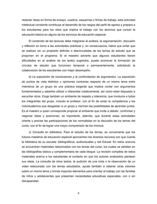 redactar ideas en forma de ensayo, cuadros, esquemas o fichas de trabajo; esta actividad
intelectual constante contribuye al desarrollo de los rasgos del perfil de egreso y prepara a
los estudiantes para los retos que implica el trabajo con los alumnos que cursan la
educación básica en alguno de los servicios de educación especial.

     El contenido de las lecturas debe integrarse al análisis, la argumentación, discusión
y reflexión en torno a las actividades prácticas y, en consecuencia, habrá que evitar que
se realicen sin un propósito definido o desvinculadas de los temas de estudio que se
proponen en el programa. Si el maestro advierte que algunos estudiantes tienen
dificultades en el análisis de los textos sugeridos, puede promover la formación de
círculos de estudio que funcionen temporal o permanentemente, solicitando la
colaboración de los estudiantes con mejor desempeño.

     b) La exposición de conclusiones y la confrontación de argumentos. La exposición
de puntos de vista distintos u opiniones contrarias respecto de un mismo tema entre
miembros de un grupo es una práctica exigente que implica contar con argumentos
fundamentados y saberlos utilizar o interpretar creativamente, así como estar dispuesto a
escuchar otros. Exige también un ambiente de respeto y tolerancia, que involucre a todos
los integrantes del grupo, incluido el profesor, con el fin de evitar la competencia y los
individualismos que desgastan a un grupo y merman las posibilidades de aprender juntos.
Es al maestro a quien corresponde propiciar el ambiente que incite a debatir, confrontar y
negociar ideas y posiciones; es importante, además, que durante estas actividades
oriente y precise las participaciones de los normalistas en la discusión de los temas del
curso, con el fin de lograr una mayor comprensión de los mismos.

     c) Consulta en biblioteca. Para el estudio de los temas, es conveniente que los
futuros maestros de educación especial aprovechen los diversos recursos con que cuenta
la biblioteca de su escuela: bibliográficos, audiovisuales y red Edusat. En estos acervos
se encuentran materiales relacionados con los temas del curso, los cuales se señalan en
las bibliografías básica y complementaria de cada bloque. La revisión completa de estos
materiales acerca a los estudiantes al contexto en que los autores analizados plantean
sus ideas. La consulta de otros textos, la audición de una cinta o la observación de un
video relacionado con los temas estudiados, ayuda también a obtener otras visiones
sobre un mismo tema y brinda mayores elementos para orientar el trabajo con las familias
de niños y adolescentes que presentan necesidades educativas especiales, con o sin
discapacidad.



                                             8
 