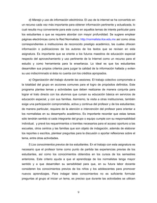 d) Manejo y uso de información electrónica. El uso de la internet se ha convertido en
un recurso cada vez más importante para obtener información pertinente y actualizada, lo
cual resulta muy conveniente para este curso en aquellos temas de interés particular para
los estudiantes o que se requiere abordar con mayor profundidad. Se sugiere emplear
páginas electrónicas como la Red Normalista: http://normalista.ilce.edu.mx así como otras
correspondientes a instituciones de reconocido prestigio académico, las cuales ofrecen
información o publicaciones de los autores de los textos que se revisan en esta
asignatura. Es importante que se oriente a los futuros maestros de educación especial
respecto del aprovechamiento y uso pertinente de la Internet como un recurso para el
estudio y como herramienta para la enseñanza. Lo ideal es que los estudiantes
desarrollen sus propios criterios para juzgar la calidad de la información hallada y eviten
su uso indiscriminado si ésta no cuenta con los créditos apropiados.

     e) Organización del trabajo durante las sesiones. El trabajo colectivo compromete a
la totalidad del grupo en acciones comunes para el logro de propósitos definidos. Este
programa plantea temas y actividades que deben realizarse de manera conjunta para
lograr el trato directo con los alumnos que cursan su educación básica en servicios de
educación especial, y con sus familias. Asimismo, la visita a otras instituciones, también
exige una participación comprometida, activa y continua del profesor y de los estudiantes;
de manera particular, requiere de la atención e intervención del profesor para orientar a
los normalistas en su desempeño académico. Es importante recordar que estas tareas
sólo tendrán sentido si cada integrante del grupo o equipo cumple con su responsabilidad
individual, y prevé los requerimientos o tramites necesarios para el acceso oportuno a las
escuelas, otros centros y las familias que son objeto de indagación, además de elaborar
los reportes o escritos, plantear preguntas para la discusión o aportar reflexiones sobre el
tema, entre otras actividades.

     f) Los conocimientos previos de los estudiantes. En el trabajo con esta asignatura es
necesario que el profesor tome como punto de partida las experiencias previas de los
estudiantes, así como los conocimientos obtenidos en los cursos de los semestres
anteriores. Este criterio ayuda a que el aprendizaje de los normalistas tenga mayor
sentido y a que desarrollen su sensibilidad para que, en su futura labor docente
consideren los conocimientos previos de los niños y los adolescentes para promover
nuevos aprendizajes. Para indagar tales conocimientos no es suficiente formular
preguntas al grupo al iniciar un tema, es preciso que durante las actividades se utilicen



                                             9
 