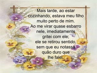 Mais tarde, ao estar
cozinhando, estava meu filho
     muito perto de mim.
 Ao me virar quase esbarro
     nele, imediatamente
        gritei com ele;
    ele se retirou sentido,
    sem que eu notasse
        quão duro que
            lhe falei.
             .
 