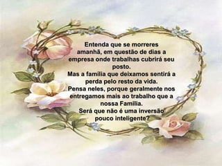 Entenda que se morreres
  amanhã, em questão de dias a
empresa onde trabalhas cubrirá seu
               posto.
Mas a família que deixamos sentirá a
     perda pelo resto da vida.
Pensa neles, porque geralmente nos
entregamos mais ao trabalho que a
           nossa Familia.
   Será que não é uma inversão
         pouco inteligente?
 