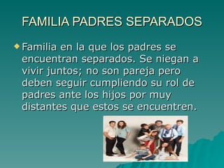 FAMILIA PADRES SEPARADOS Familia en la que los padres se encuentran separados. Se niegan a vivir juntos; no son pareja pero deben seguir cumpliendo su rol de padres ante los hijos por muy distantes que estos se encuentren.  