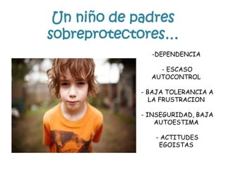 Un niño de padres
sobreprotectores…
-DEPENDENCIA
- ESCASO
AUTOCONTROL
- BAJA TOLERANCIA A
LA FRUSTRACION
- INSEGURIDAD, BAJA
AUTOESTIMA
- ACTITUDES
EGOISTAS
 