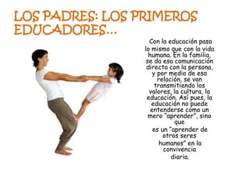 Con la educación pasa
lo mismo que con la vida
humana. En la familia,
se da esa comunicación
directa con la persona,
y por medio de esa
relación, se van
transmitiendo los
valores, la cultura, la
educación. Así pues, la
educación no puede
entenderse como un
mero “aprender”, sino
que
es un “aprender de
otros seres
humanos” en la
convivencia
diaria.
LOS PADRES: LOS PRIMEROS
EDUCADORES…
 