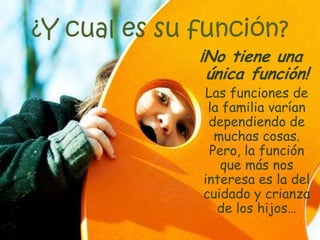 ¿Y cual es su función?
¡No tiene una
única función!
Las funciones de
la familia varían
dependiendo de
muchas cosas.
Pero, la función
que más nos
interesa es la del
cuidado y crianza
de los hijos…
 