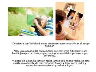 *Constante conflictividad y una permanente perturbación en el grupo
familiar.
*Hay una ausencia del núcleo básico que conforma físicamente una
familia (sea por decisión propia, por irresponsabilidad paternal o por
orfandad).
*A pesar de la familia convivir todos juntos bajo mismo techo, en esta
existe un ambiente de confrontación franco y total entre padre y
madre, hermanos entre si y padres e hijos.
 